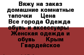 Вяжу на заказ домашние комнатные тапочки. › Цена ­ 800 - Все города Одежда, обувь и аксессуары » Женская одежда и обувь   . Крым,Гвардейское